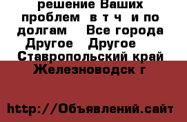 решение Ваших проблем (в т.ч. и по долгам) - Все города Другое » Другое   . Ставропольский край,Железноводск г.